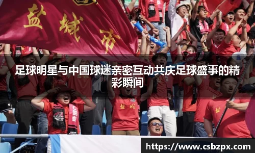 足球明星与中国球迷亲密互动共庆足球盛事的精彩瞬间